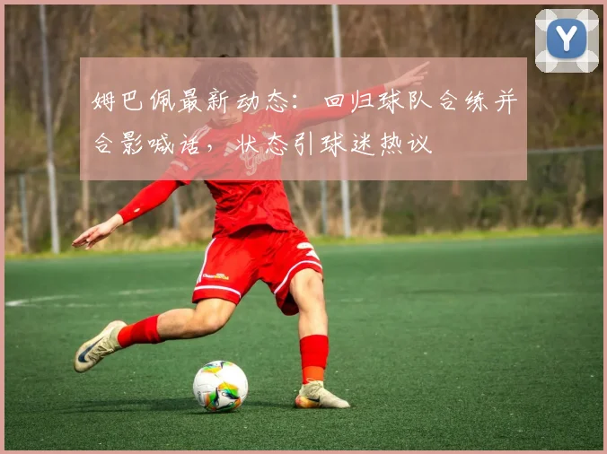 姆巴佩最新动态：回归球队合练并合影喊话，状态引球迷热议