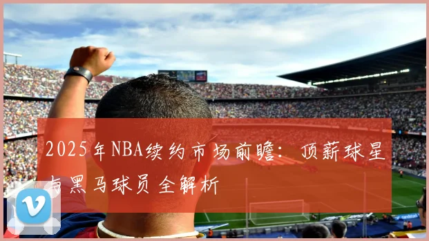 2025年NBA续约市场前瞻：顶薪球星与黑马球员全解析
