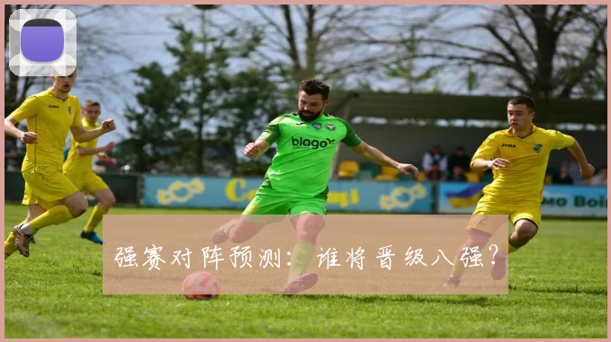 强赛对阵预测：谁将晋级八强？