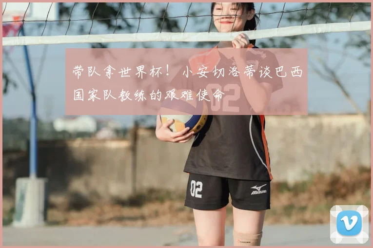 带队拿世界杯！小安切洛蒂谈巴西国家队教练的艰难使命