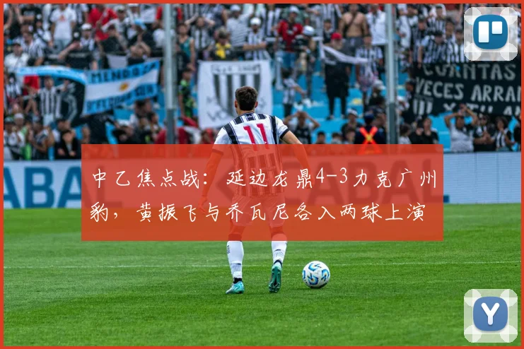 中乙焦点战：延边龙鼎4-3力克广州豹，黄振飞与乔瓦尼各入两球上演对攻大战