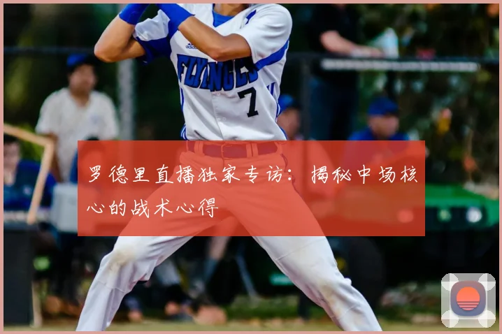 罗德里直播独家专访：揭秘中场核心的战术心得