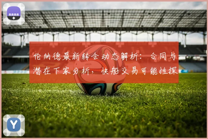 伦纳德最新转会动态解析：合同与潜在下家分析，快船交易可能性探讨