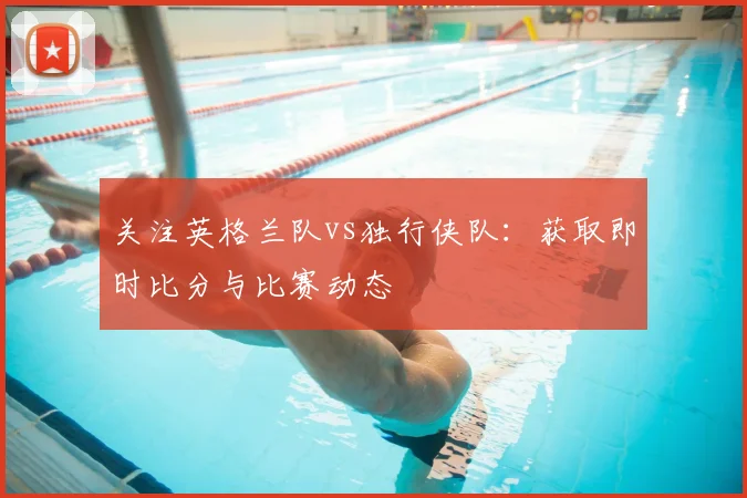 关注英格兰队vs独行侠队：获取即时比分与比赛动态