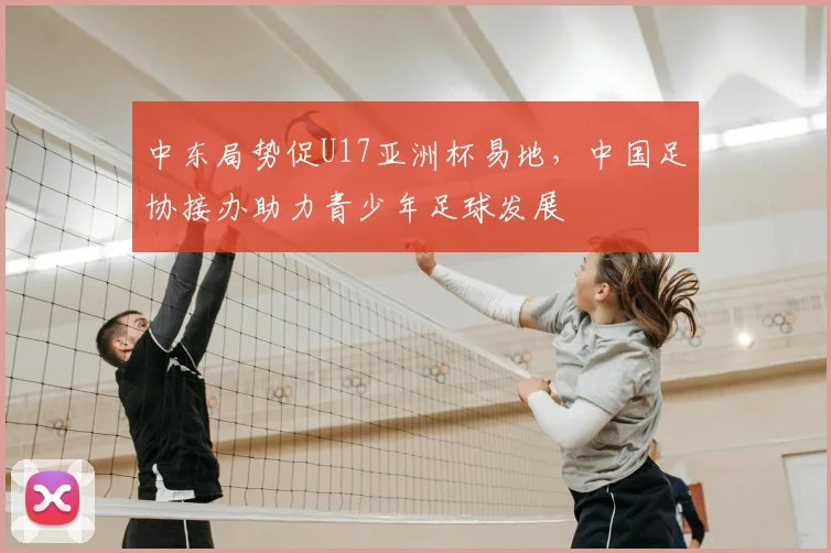 中东局势促U17亚洲杯易地，中国足协接办助力青少年足球发展