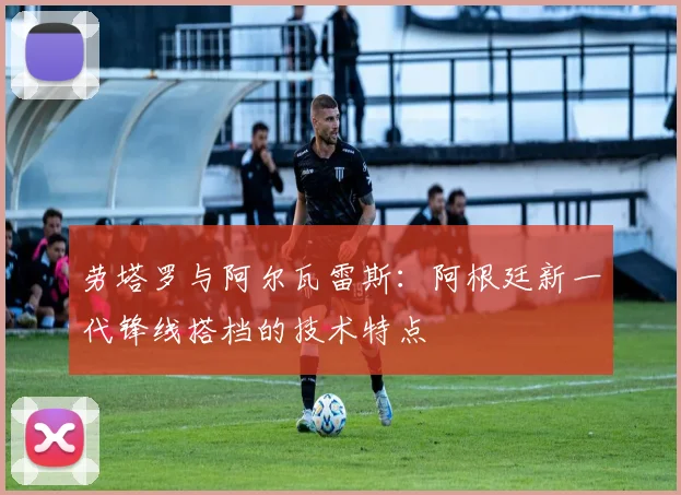 劳塔罗与阿尔瓦雷斯：阿根廷新一代锋线搭档的技术特点